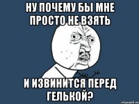 Ну почему бы мне просто не взять И извинится Перед Гелькой?