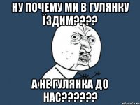 ну почему ми в гулянку їздим???? а не гулянка до нас??????