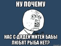 Ну почему нас с дядей Митей бабы любят рыба нет?