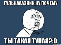 Гульнааазиик,ну почему ты такая тупая?:D