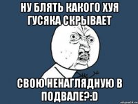 Ну блять какого хуя Гусяка скрывает Свою Ненаглядную в подвале?:D