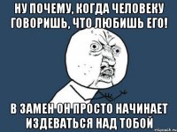 Ну почему, когда человеку говоришь, что любишь его! В замен он просто начинает издеваться над тобой