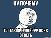 Ну почему ты такой тупой??? ясик ответь