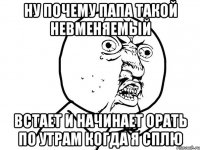 ну почему папа такой невменяемый встает и начинает орать по утрам когда я сплю