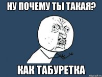 Ну почему ты такая? Как табуретка