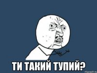  ти такий тупий?