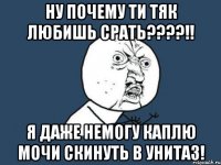 НУ ПОЧЕМУ ТИ ТЯК ЛЮБИШЬ СРАТЬ????!! Я ДАЖЕ НЕМОГУ КАПЛЮ МОЧИ СКИНУТЬ В УНИТАЗ!