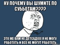 Ну почему вы шумите по субботам???? Это же вам не детсад(((( я не могу работать и все не могут работать