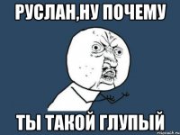 Руслан,ну почему ты такой глупый