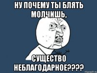 Ну почему ты блять молчишь, существо неблагодарное????