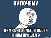 Ну почему Димка не хочет чтобы я к ним пришёл ?