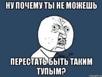 НУ ПОЧЕМУ ТЫ НЕ МОЖЕШЬ ПЕРЕСТАТЬ БЫТЬ ТАКИМ ТУПЫМ?