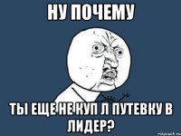 Ну почему ты еще не куп л путевку в Лидер?