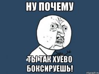 НУ ПОЧЕМУ ТЫ ТАК ХУЁВО БОКСИРУЕШЬ!