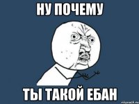 Ну почему ты такой ебан