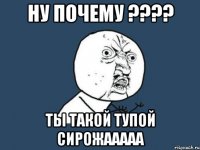 НУ ПОЧЕМУ ???? ТЫ ТАКОЙ ТУПОЙ СИРОЖААААА