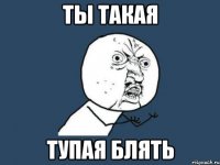 ты такая ТУПАЯ БЛЯТЬ