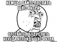 Немцы дайте поспать щяс 4 утра отстанте я буду спать некуда непойду щяс 4 утра