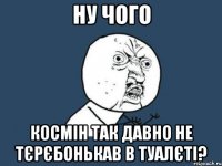 Ну чого Космін так давно не тєрєбонькав в туалєті?