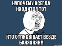 нупочему всегда нходится тот кто отписывает везде БАЯЯЯЯЯН!!