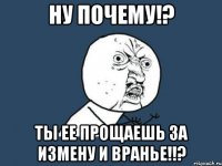 Ну почему!? Ты ее прощаешь за измену и вранье!!?