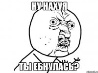 НУ НАХУЯ ТЫ ЕБНУЛАСЬ?