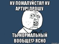 Ну пожалуйста!! Ну Артур! Прошу Ты нормальный вообще!? Ясно