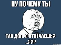 Ну почему ты Так долго отвечаешь? ...???