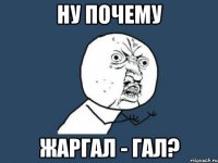 НУ ПОЧЕМУ ЖАРГАЛ - ГАЛ?