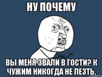 Ну почему Вы меня звали в гости? К чужим никогда не лезть.