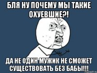 БЛЯ НУ ПОЧЕМУ МЫ ТАКИЕ ОХУЕВШИЕ?! ДА НЕ ОДИН МУЖИК НЕ СМОЖЕТ СУЩЕСТВОВАТЬ БЕЗ БАБЫ!!!