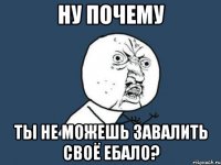 ну почему ты не можешь завалить своё ебало?