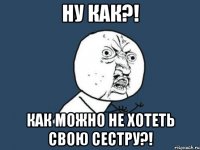 НУ КАК?! КАК МОЖНО НЕ ХОТЕТЬ СВОЮ СЕСТРУ?!