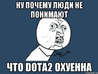 Ну почему люди не понимают Что Dota2 охуенна