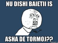 nu dishi baietii is asha de tormoj??