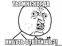 Ты мне когда нибуть ответишь?!