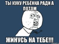 ты куку ребёнка ради а потом жинусь на тебе!!!