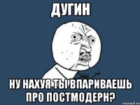 ДУГИН НУ НАХУЯ ТЫ ВПАРИВАЕШЬ ПРО ПОСТМОДЕРН?