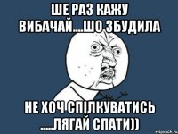 ше раз кажу вибачай....шо збудила не хоч спілкуватись .....лягай спати))