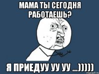 Мама ты сегодня работаешь? Я приедуу уу уу ...)))))