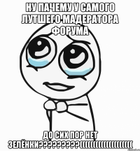 НУ ПАЧЕМУ У САМОГО ЛУТШЕГО МАДЕРАТОРА ФОРУМА ДО СИХ ПОР НЕТ ЗЕЛЁНКИ?????????((((((((((((((((((((