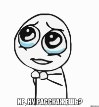  Ир, ну расскажешь?