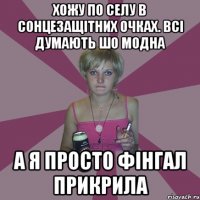 хожу по селу в сонцезащітних очках. всі думають шо модна а я просто фінгал прикрила