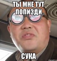 Ты мне тут попизди сука