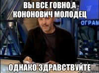 Вы все говно,а Кононович молодец Однако здравствуйте