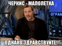 Черкис - малолетка однако здравствуйте!