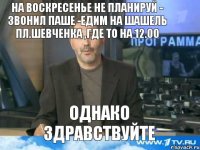 на воскресенье не планируй - звонил Паше -едим на шашель пл.Шевченка ,где то на 12.00 однако здравствуйте