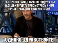 тебя бросят самые лучшие подруги,ты будешь страдать,присмотрись к ним лучше,предатели рядом с тобой Однако Здравствуйте