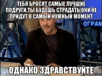 тебя бросят самые лучшие подруги,ты будешь страдать,они не придут в самый нужный момент Однако Здравствуйте