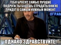 тебя бросят самые лучшие подруги,ты будешь страдать,они не придут в самый нужный момент Однако,Здравствуйте!